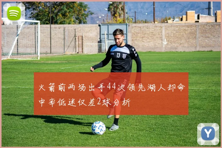 火箭前两场出手44次领先湖人却命中率低迷仅差2球分析