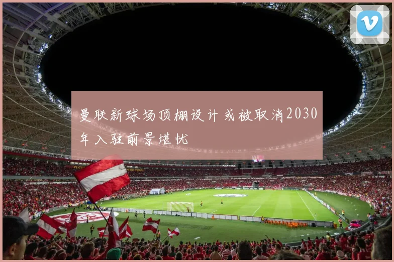 曼联新球场顶棚设计或被取消2030年入驻前景堪忧