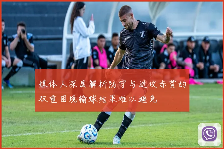 媒体人深度解析防守与进攻赤贫的双重困境输球结果难以避免