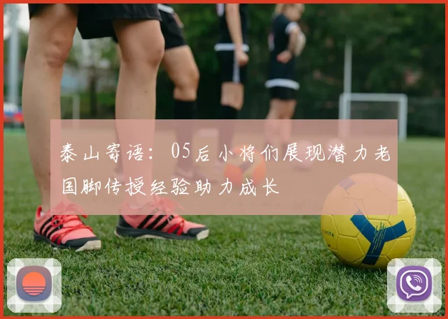 泰山寄语：05后小将们展现潜力老国脚传授经验助力成长