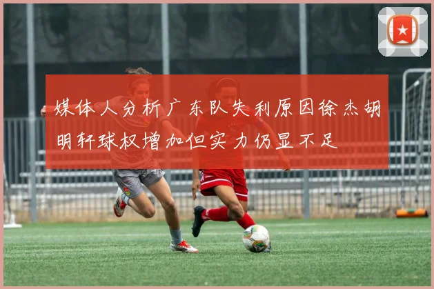 媒体人分析广东队失利原因徐杰胡明轩球权增加但实力仍显不足
