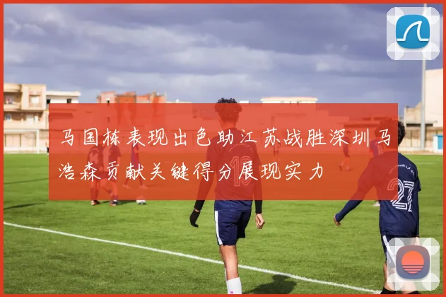 马国栋表现出色助江苏战胜深圳马浩森贡献关键得分展现实力