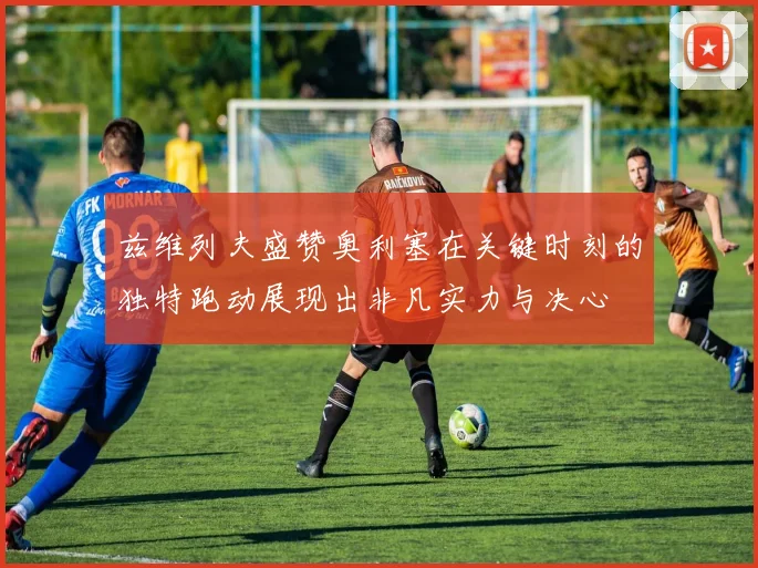 兹维列夫盛赞奥利塞在关键时刻的独特跑动展现出非凡实力与决心