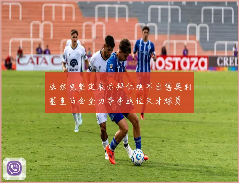 法尔克坚定表示拜仁绝不出售奥利塞皇马会全力争夺这位天才球员