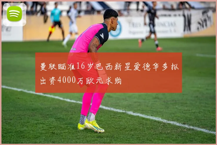 曼联瞄准16岁巴西新星爱德华多拟出资4000万欧元求购