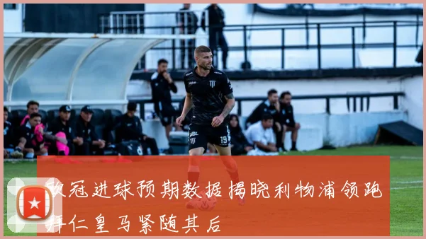 欧冠进球预期数据揭晓利物浦领跑拜仁皇马紧随其后