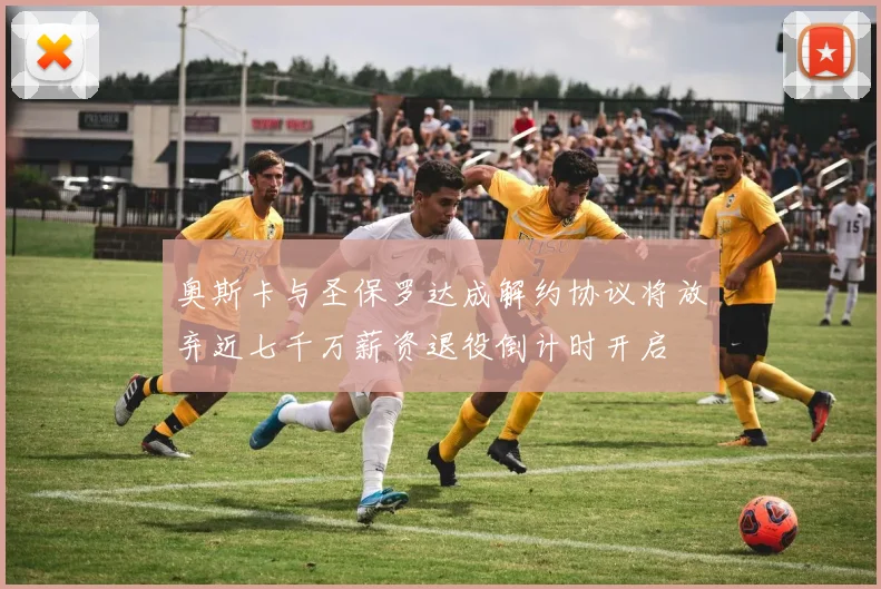 奥斯卡与圣保罗达成解约协议将放弃近七千万薪资退役倒计时开启