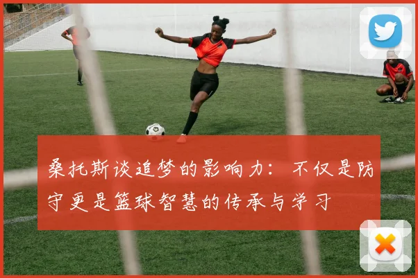 桑托斯谈追梦的影响力：不仅是防守更是篮球智慧的传承与学习
