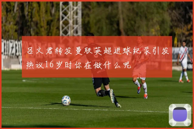 吕文君转发曼联英超进球纪录引发热议16岁时你在做什么呢