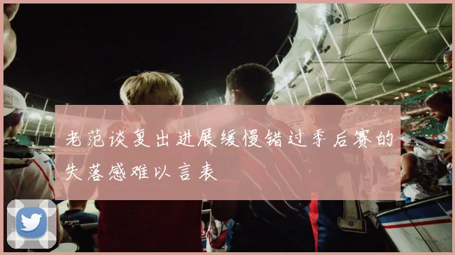 老范谈复出进展缓慢错过季后赛的失落感难以言表