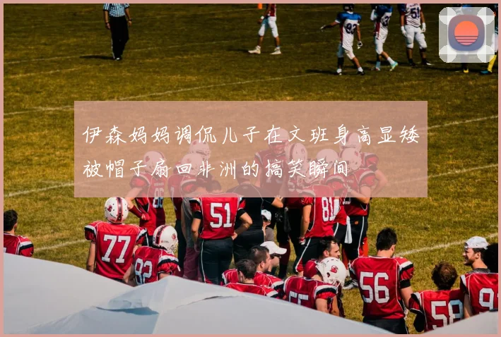 伊森妈妈调侃儿子在文班身高显矮被帽子扇回非洲的搞笑瞬间